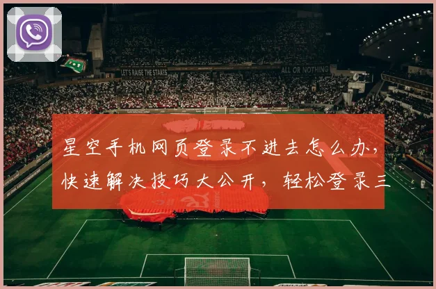星空手机网页登录不进去怎么办，快速解决技巧大公开，轻松登录三步走