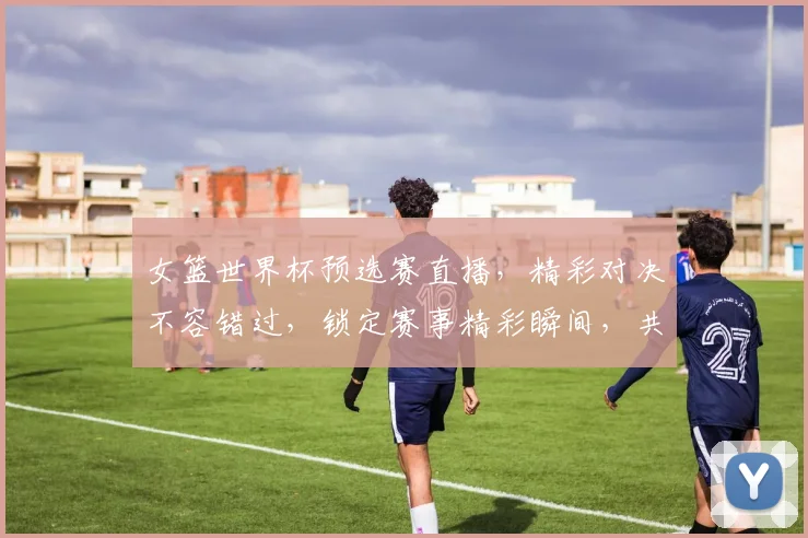 女篮世界杯预选赛直播，精彩对决不容错过，锁定赛事精彩瞬间，共赏篮球魅力