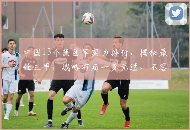 中国13个集团军实力排行，揭秘最强三甲，战略布局一览无遗，不容错过